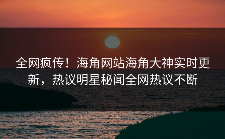 全网疯传！海角网站海角大神实时更新，热议明星秘闻全网热议不断