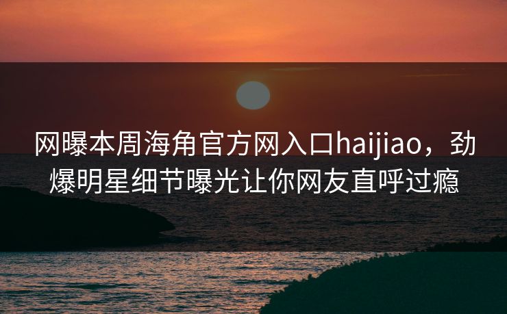 网曝本周海角官方网入口haijiao，劲爆明星细节曝光让你网友直呼过瘾