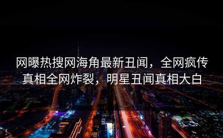 网曝热搜网海角最新丑闻，全网疯传真相全网炸裂，明星丑闻真相大白