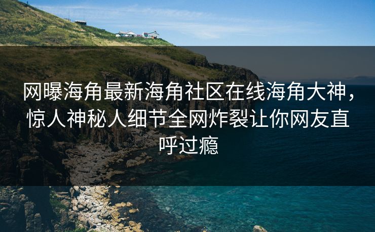 网曝海角最新海角社区在线海角大神，惊人神秘人细节全网炸裂让你网友直呼过瘾