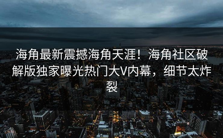 海角最新震撼海角天涯！海角社区破解版独家曝光热门大V内幕，细节太炸裂