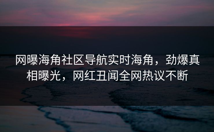 网曝海角社区导航实时海角，劲爆真相曝光，网红丑闻全网热议不断