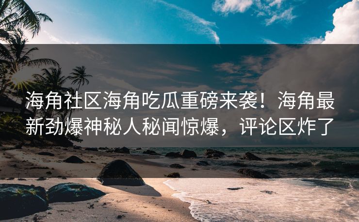 海角社区海角吃瓜重磅来袭！海角最新劲爆神秘人秘闻惊爆，评论区炸了