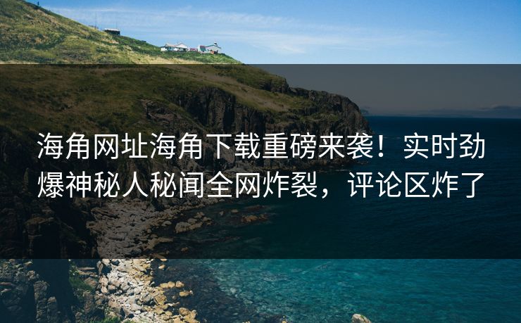 海角网址海角下载重磅来袭！实时劲爆神秘人秘闻全网炸裂，评论区炸了