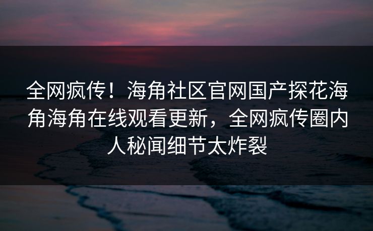 全网疯传！海角社区官网国产探花海角海角在线观看更新，全网疯传圈内人秘闻细节太炸裂