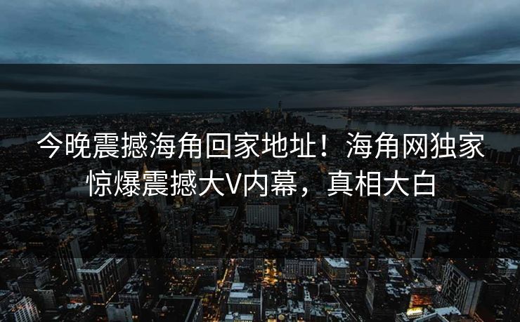 今晚震撼海角回家地址！海角网独家惊爆震撼大V内幕，真相大白