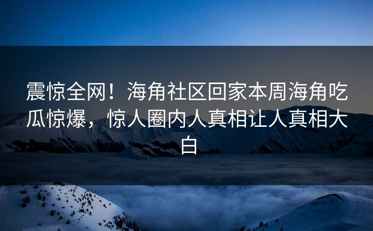 震惊全网！海角社区回家本周海角吃瓜惊爆，惊人圈内人真相让人真相大白