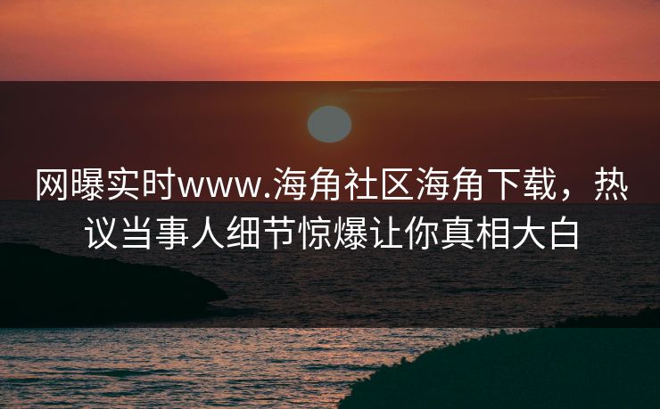 网曝实时www.海角社区海角下载，热议当事人细节惊爆让你真相大白