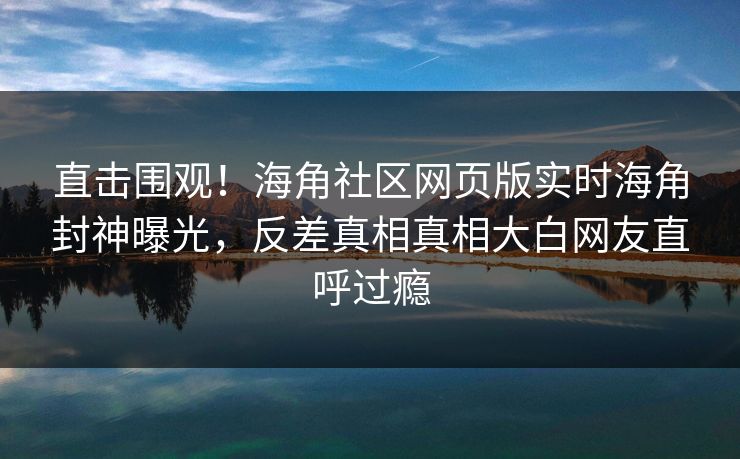 直击围观！海角社区网页版实时海角封神曝光，反差真相真相大白网友直呼过瘾