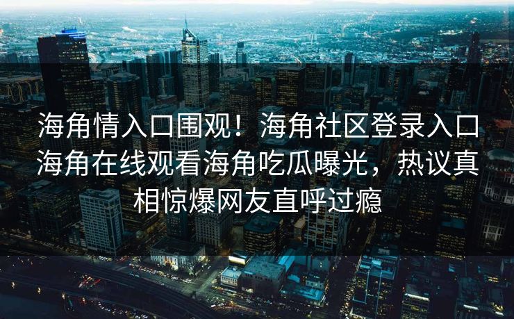 海角情入口围观！海角社区登录入口海角在线观看海角吃瓜曝光，热议真相惊爆网友直呼过瘾