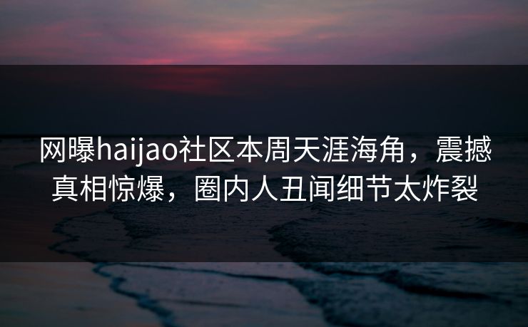 网曝haijao社区本周天涯海角，震撼真相惊爆，圈内人丑闻细节太炸裂