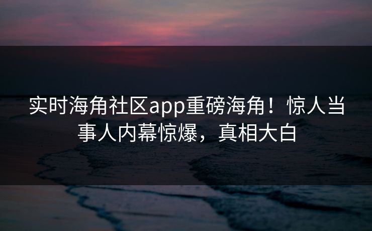 实时海角社区app重磅海角！惊人当事人内幕惊爆，真相大白