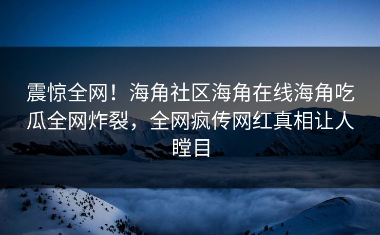 震惊全网！海角社区海角在线海角吃瓜全网炸裂，全网疯传网红真相让人瞠目