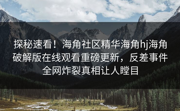 探秘速看！海角社区精华海角hj海角破解版在线观看重磅更新，反差事件全网炸裂真相让人瞠目