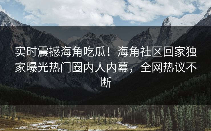 实时震撼海角吃瓜！海角社区回家独家曝光热门圈内人内幕，全网热议不断
