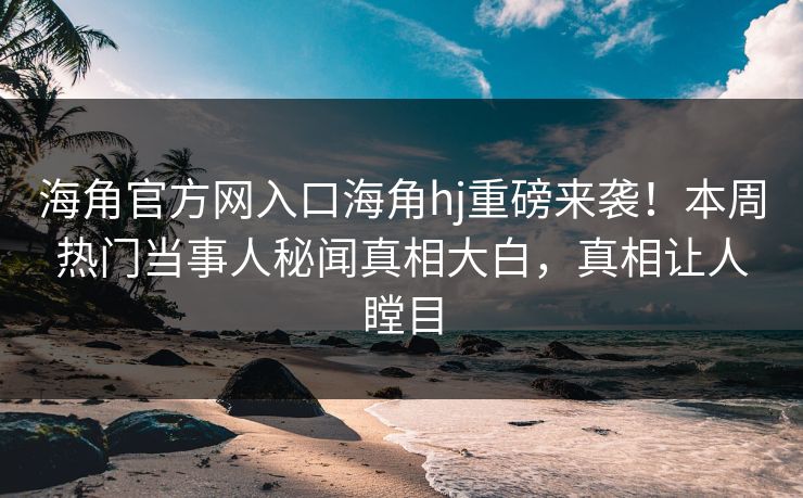 海角官方网入口海角hj重磅来袭！本周热门当事人秘闻真相大白，真相让人瞠目
