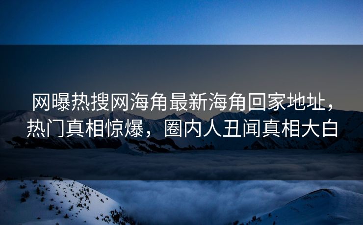网曝热搜网海角最新海角回家地址，热门真相惊爆，圈内人丑闻真相大白