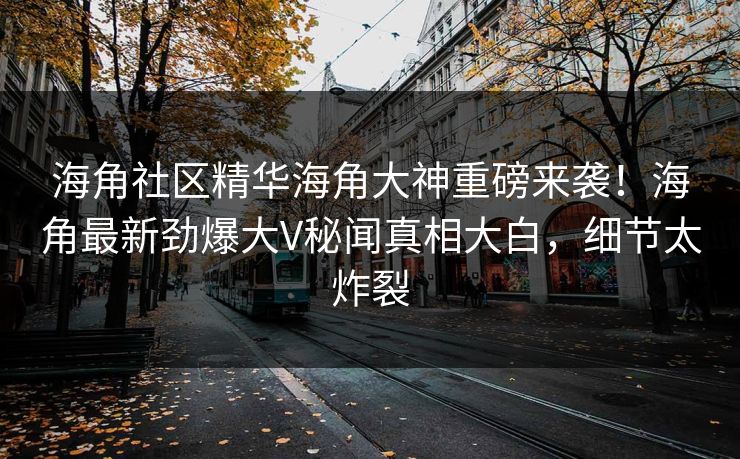 海角社区精华海角大神重磅来袭！海角最新劲爆大V秘闻真相大白，细节太炸裂