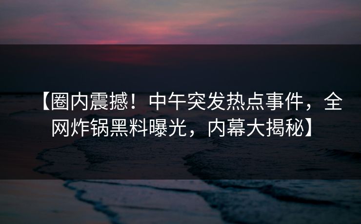 【圈内震撼！中午突发热点事件，全网炸锅黑料曝光，内幕大揭秘】