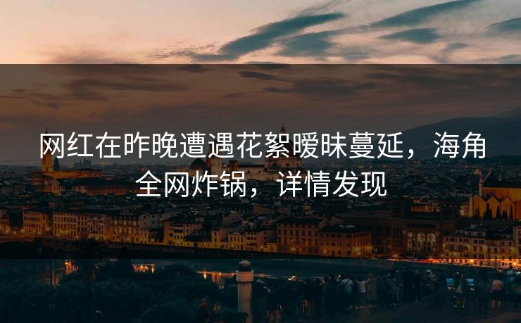网红在昨晚遭遇花絮暧昧蔓延，海角全网炸锅，详情发现