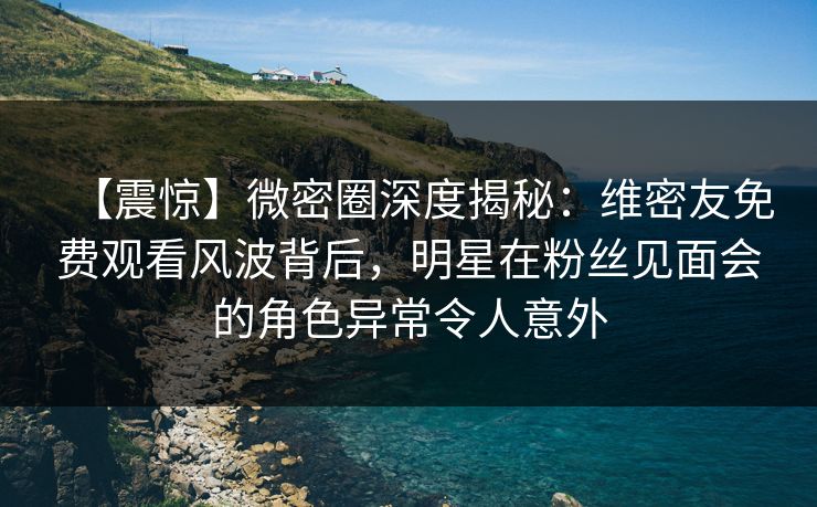 【震惊】微密圈深度揭秘：维密友免费观看风波背后，明星在粉丝见面会的角色异常令人意外