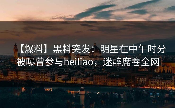 【爆料】黑料突发：明星在中午时分被曝曾参与heiliao，迷醉席卷全网