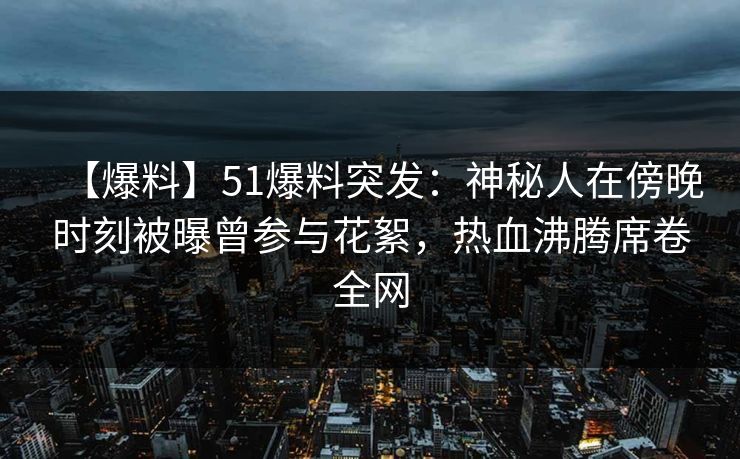 【爆料】51爆料突发：神秘人在傍晚时刻被曝曾参与花絮，热血沸腾席卷全网