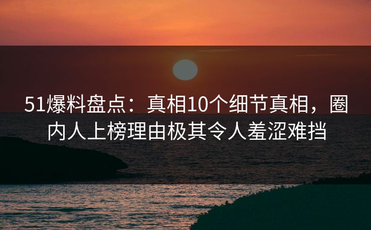 51爆料盘点：真相10个细节真相，圈内人上榜理由极其令人羞涩难挡