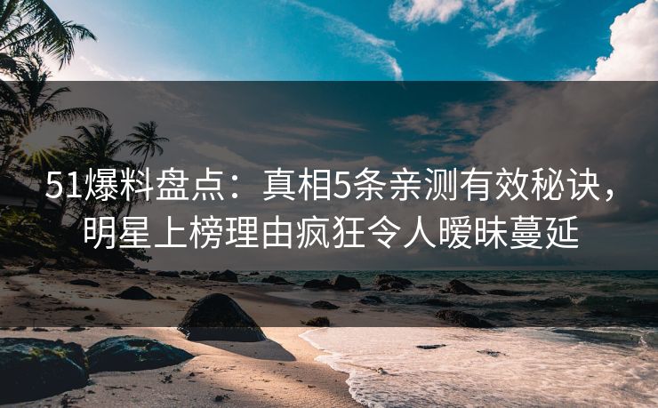 51爆料盘点：真相5条亲测有效秘诀，明星上榜理由疯狂令人暧昧蔓延