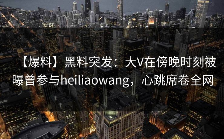 【爆料】黑料突发：大V在傍晚时刻被曝曾参与heiliaowang，心跳席卷全网