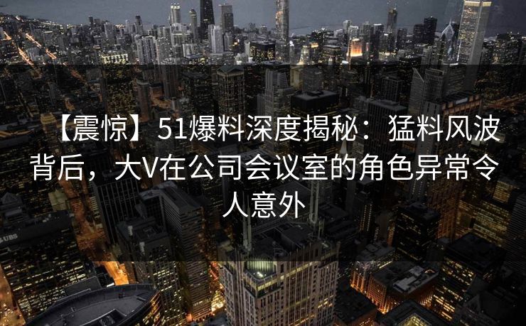 【震惊】51爆料深度揭秘：猛料风波背后，大V在公司会议室的角色异常令人意外