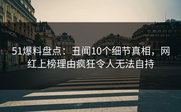 51爆料盘点：丑闻10个细节真相，网红上榜理由疯狂令人无法自持
