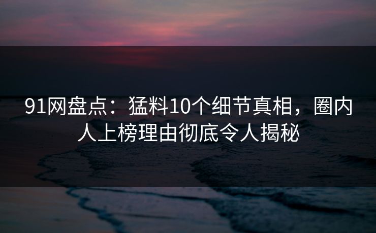 91网盘点：猛料10个细节真相，圈内人上榜理由彻底令人揭秘