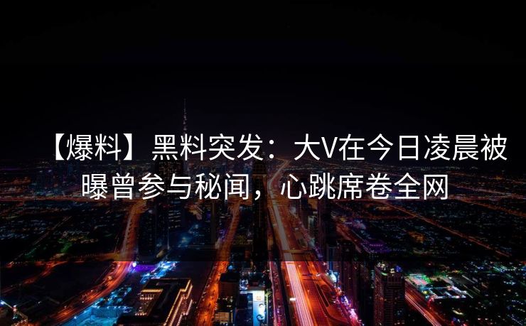 【爆料】黑料突发：大V在今日凌晨被曝曾参与秘闻，心跳席卷全网