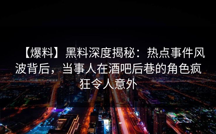 【爆料】黑料深度揭秘：热点事件风波背后，当事人在酒吧后巷的角色疯狂令人意外