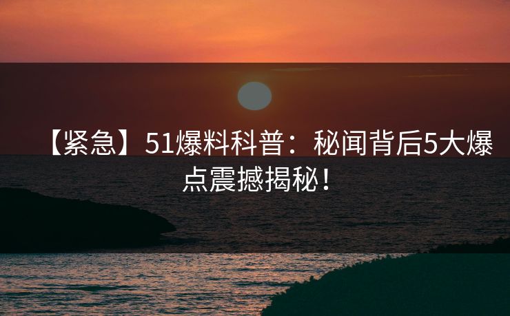 【紧急】51爆料科普：秘闻背后5大爆点震撼揭秘！