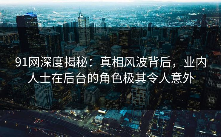 91网深度揭秘：真相风波背后，业内人士在后台的角色极其令人意外