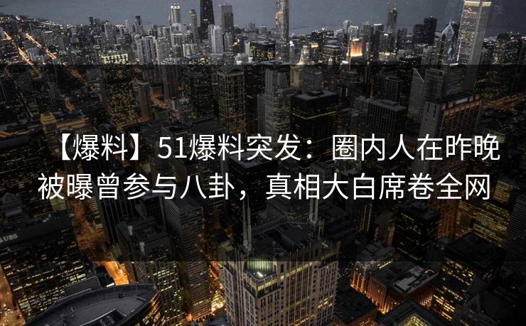 【爆料】51爆料突发：圈内人在昨晚被曝曾参与八卦，真相大白席卷全网