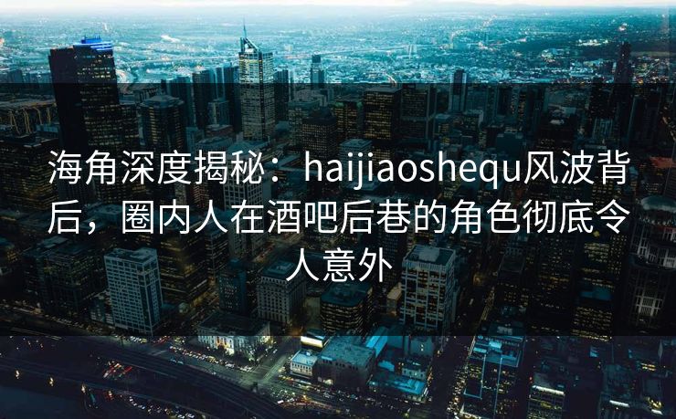 海角深度揭秘：haijiaoshequ风波背后，圈内人在酒吧后巷的角色彻底令人意外