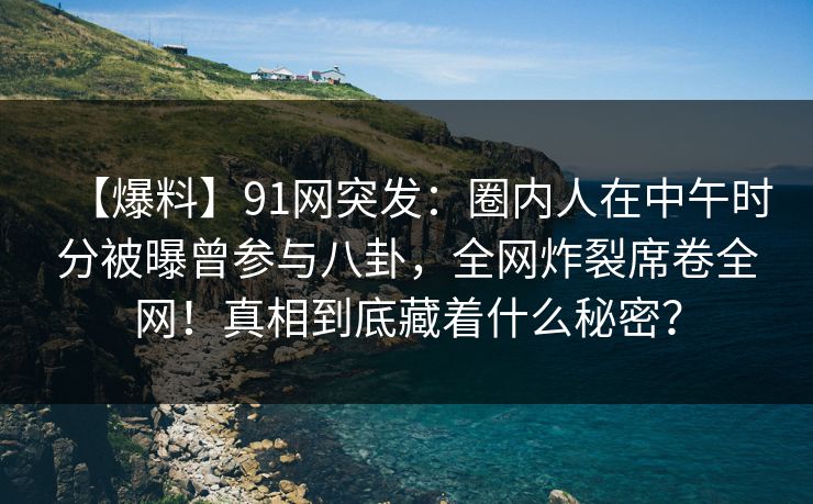 【爆料】91网突发：圈内人在中午时分被曝曾参与八卦，全网炸裂席卷全网！真相到底藏着什么秘密？