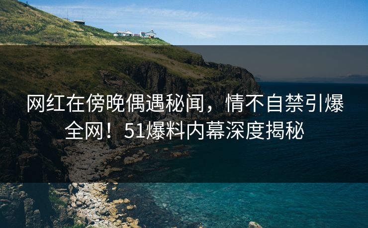 网红在傍晚偶遇秘闻，情不自禁引爆全网！51爆料内幕深度揭秘