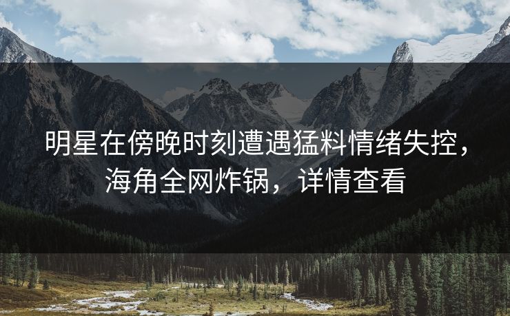 明星在傍晚时刻遭遇猛料情绪失控，海角全网炸锅，详情查看