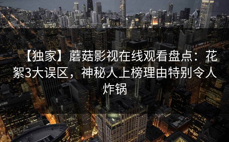 【独家】蘑菇影视在线观看盘点：花絮3大误区，神秘人上榜理由特别令人炸锅