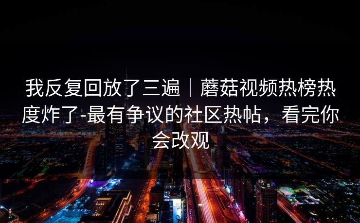 我反复回放了三遍｜蘑菇视频热榜热度炸了-最有争议的社区热帖，看完你会改观