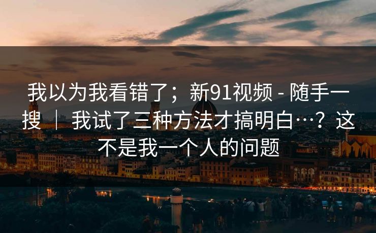 我以为我看错了；新91视频 - 随手一搜 ｜ 我试了三种方法才搞明白…？这不是我一个人的问题