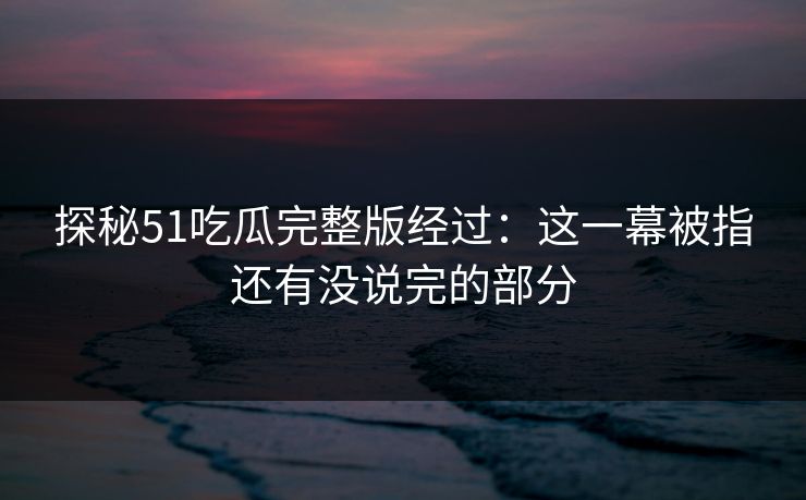 探秘51吃瓜完整版经过：这一幕被指还有没说完的部分